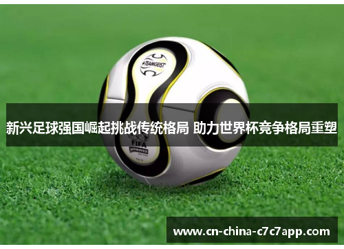 新兴足球强国崛起挑战传统格局 助力世界杯竞争格局重塑 新兴足球强国崛起挑战传统格局 助力世界杯竞争格局重塑